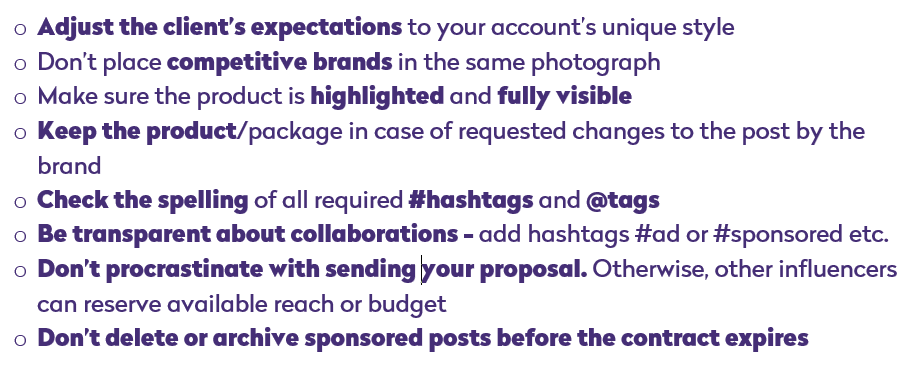 adjust the clients expectations to your unique style, don't place competitive brands in the same photograph, make sure the product is highlighted and fully visible, keep the product/package in case of requested changes to the post by the brand, check the spelling of all required hashtags and tags, be transparent about collaborations - add hashtags #ad or #sponsored etc., don't procrastinate with sending your proposal. Otherwise, other influencers can reserve available reach or budget, don't delete or archive sponsored posts before the contract expires